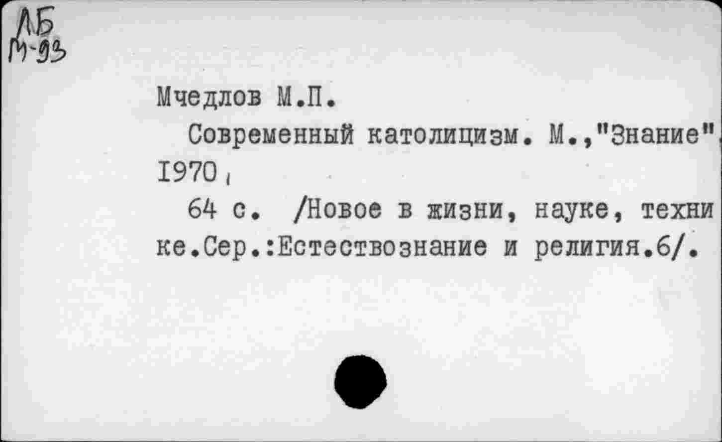 ﻿ЛБ
№>
Мчедлов М.П.
Современный католицизм 1970 (
64 с. /Новое в жизни, ке.Сер.:Естествознание и
М.,’’Знание"
науке, техни религия.6/.